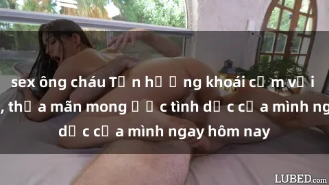 sex ông cháu Tận hưởng khoái cảm với gái xinh sex, thỏa mãn mong ước tình dục của mình ngay hôm nay