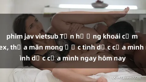 phim jav vietsub Tận hưởng khoái cảm với gái xinh sex, thỏa mãn mong ước tình dục của mình ngay hôm nay