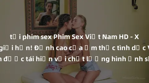 tải phim sex Phim Sex Việt Nam HD - Xem ngay và không giới hạn! Đỉnh cao của ẩm thực tình dục Việt Nam được tái hiện với chất lượng hình ảnh sắc nét. Hãy thưởng thức ngay!