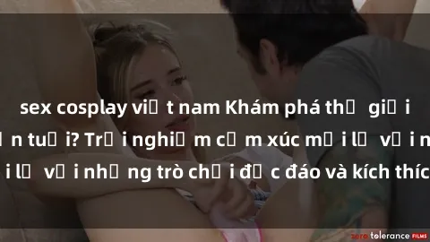 sex cosplay việt nam Khám phá thế giới sex trực tuyến: Hơn tuổi? Trải nghiệm cảm xúc mới lạ với những trò chơi độc đáo và kích thích người lớn