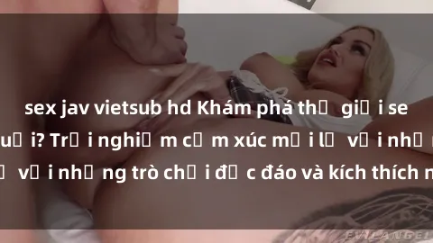 sex jav vietsub hd Khám phá thế giới sex trực tuyến: Hơn tuổi? Trải nghiệm cảm xúc mới lạ với những trò chơi độc đáo và kích thích người lớn