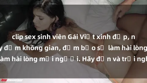 clip sex sinh viên Gái Việt xinh đẹp, nồng nàn làm tình say đắm không gian, đảm bảo sẽ làm hài lòng mọi người. Hãy đến và trải nghiệm ngay!