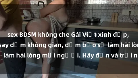 sex BDSM không che Gái Việt xinh đẹp, nồng nàn làm tình say đắm không gian, đảm bảo sẽ làm hài lòng mọi người. Hãy đến và trải nghiệm ngay!