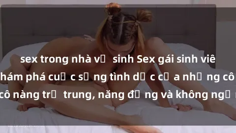 sex trong nhà vệ sinh Sex gái sinh viên hot nhất: Cùng khám phá cuộc sống tình dục của những cô nàng trẻ trung, năng động và không ngần ngại thử nghiệm!