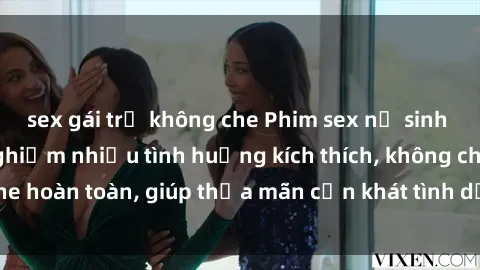 sex gái trẻ không che Phim sex nữ sinh mới nhất: Trải nghiệm nhiều tình huống kích thích, không che hoàn toàn, giúp thỏa mãn cơn khát tình dục của các bạn trẻ