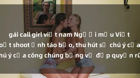 gái call girl việt nam Người mẫu Việt Nam gây sốt với loạt shoot ảnh táo bạo, thu hút sự chú ý của công chúng bằng vẻ đẹp quyến rũ và gợi cảm.