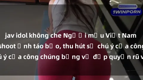 jav idol không che Người mẫu Việt Nam gây sốt với loạt shoot ảnh táo bạo, thu hút sự chú ý của công chúng bằng vẻ đẹp quyến rũ và gợi cảm.