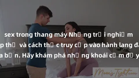 sex trong thang máy Những trải nghiệm mới lạ với sex tập thể và cách thức truy cập vào hành lang đam mê của bạn. Hãy khám phá những khoái cảm đầy kích thích với tập thể hấp dẫn!