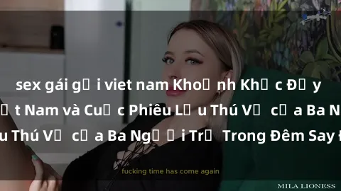 sex gái gọi viet nam Khoảnh Khắc Đầy Kịch Tính: Sex  Việt Nam và Cuộc Phiêu Lưu Thú Vị của Ba Người Trẻ Trong Đêm Say Đắm