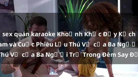 sex quán karaoke Khoảnh Khắc Đầy Kịch Tính: Sex  Việt Nam và Cuộc Phiêu Lưu Thú Vị của Ba Người Trẻ Trong Đêm Say Đắm