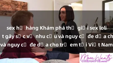 sex họ hàng Khám phá thế giới sex loli Việt Nam: Sự thật gây sốc về nhu cầu và nguy cơ đe dọa cho trẻ em tại Việt Nam
