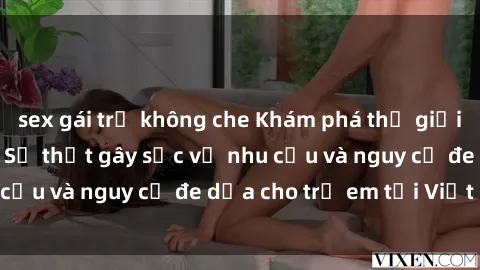 sex gái trẻ không che Khám phá thế giới sex loli Việt Nam: Sự thật gây sốc về nhu cầu và nguy cơ đe dọa cho trẻ em tại Việt Nam