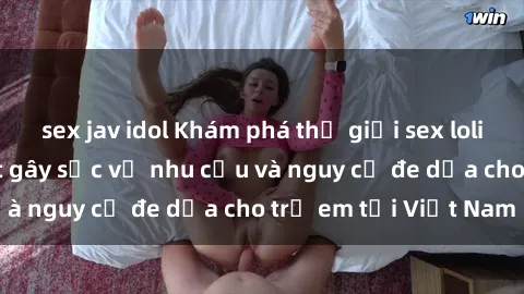 sex jav idol Khám phá thế giới sex loli Việt Nam: Sự thật gây sốc về nhu cầu và nguy cơ đe dọa cho trẻ em tại Việt Nam