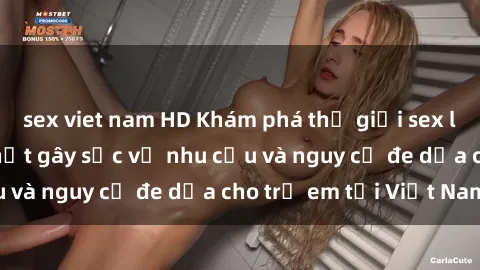 sex viet nam HD Khám phá thế giới sex loli Việt Nam: Sự thật gây sốc về nhu cầu và nguy cơ đe dọa cho trẻ em tại Việt Nam