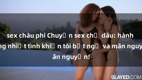 sex châu phi Chuyện sex chị dâu: hành động nhiệt tình khiến tôi bất ngờ và mãn nguyện!