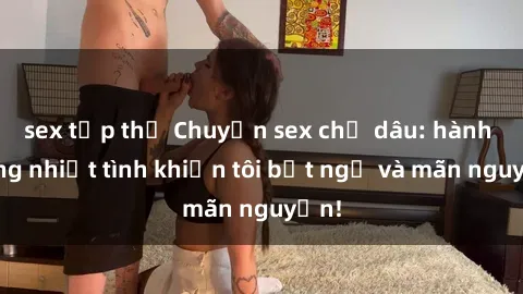 sex tập thể Chuyện sex chị dâu: hành động nhiệt tình khiến tôi bất ngờ và mãn nguyện!