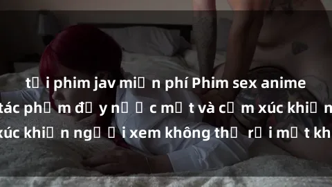 tải phim jav miễn phí Phim sex anime đỉnh cao: Những tác phẩm đầy nước mắt và cảm xúc khiến người xem không thể rời mắt khỏi màn hình