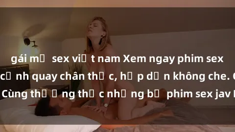 gái mỹ sex việt nam Xem ngay phim sex jav HD với những cảnh quay chân thực, hấp dẫn không che. Cùng thưởng thức những bộ phim sex jav HD hot nhất hiện nay!