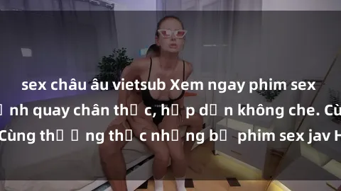 sex châu âu vietsub Xem ngay phim sex jav HD với những cảnh quay chân thực, hấp dẫn không che. Cùng thưởng thức những bộ phim sex jav HD hot nhất hiện nay!